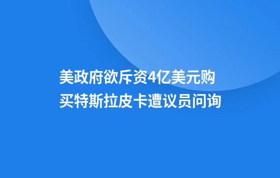 美政府欲斥资4亿美元购买特斯拉皮卡遭议员问询