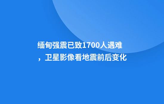 缅甸强震已致1700人遇难，卫星影像看地震前后变化