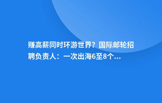 赚高薪同时环游世界？国际邮轮招聘负责人：一次出海6至8个月