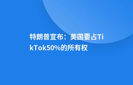 特朗普宣布：美国要占TikTok50%的所有权