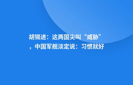 胡锡进：这两国尖叫“威胁”，中国军舰淡定说：习惯就好