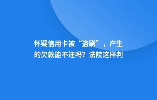 怀疑信用卡被“盗刷”，产生的欠款能不还吗？法院这样判