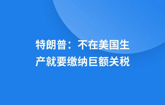 特朗普：不在美国生产就要缴纳巨额关税