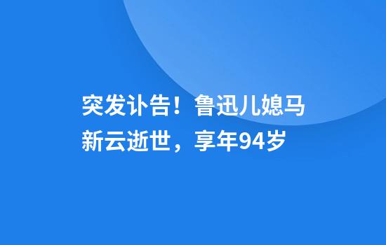 突发讣告！鲁迅儿媳马新云逝世，享年94岁