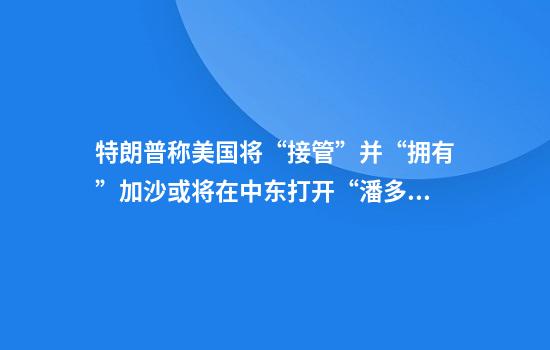 特朗普称美国将“接管”并“拥有”加沙或将在中东打开“潘多拉魔盒”
