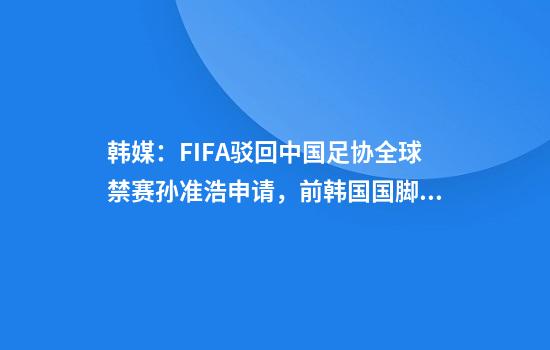 韩媒：FIFA驳回中国足协全球禁赛孙准浩申请，前韩国国脚或将复出