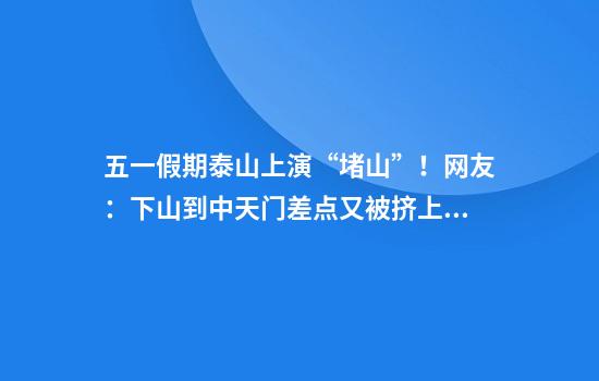 五一假期泰山上演“堵山”！网友：下山到中天门差点又被挤上去