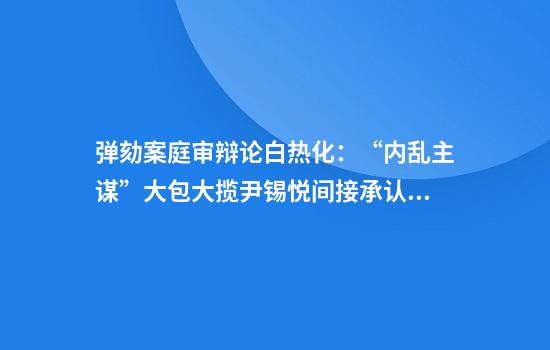 弹劾案庭审辩论白热化：“内乱主谋”大包大揽尹锡悦间接承认戒严令违法