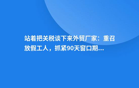 站着把关税谈下来外贸厂家：重召放假工人，抓紧90天窗口期赶工