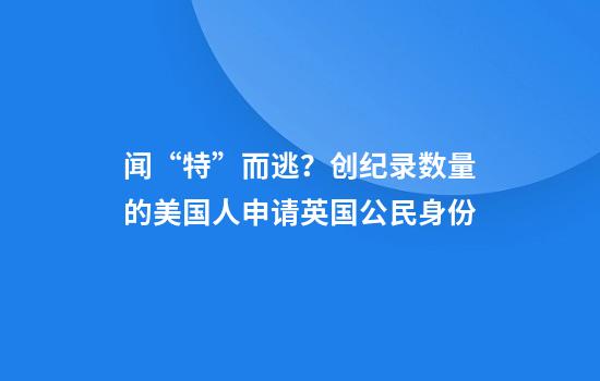 闻“特”而逃？创纪录数量的美国人申请英国公民身份