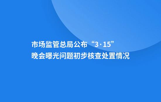 市场监管总局公布“3·15”晚会曝光问题初步核查处置情况