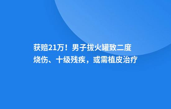 获赔21万！男子拔火罐致二度烧伤、十级残疾，或需植皮治疗