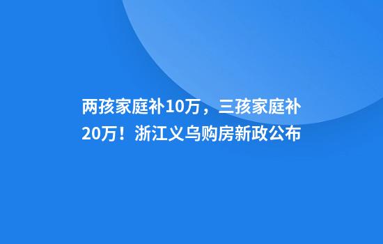 两孩家庭补10万，三孩家庭补20万！浙江义乌购房新政公布