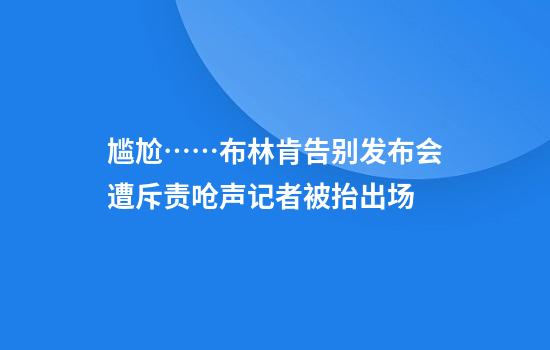 尴尬……布林肯告别发布会遭斥责呛声记者被抬出场