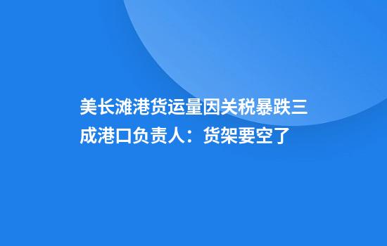 美长滩港货运量因关税暴跌三成港口负责人：货架要空了