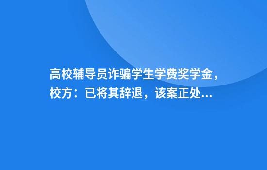 高校辅导员诈骗学生学费奖学金，校方：已将其辞退，该案正处于刑事侦查程序中