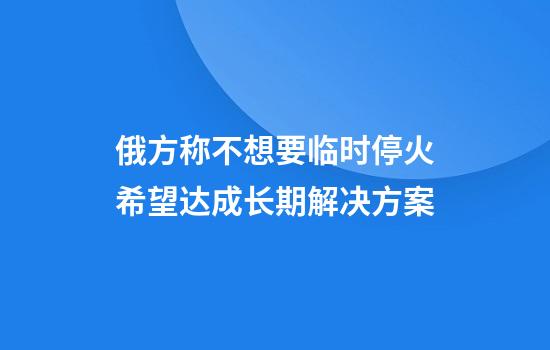 俄方称不想要临时停火希望达成长期解决方案