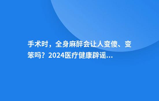 手术时，全身麻醉会让人变傻、变笨吗？2024医疗健康辟谣指南