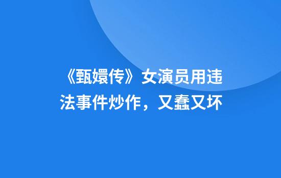 《甄嬛传》女演员用违法事件炒作，又蠢又坏