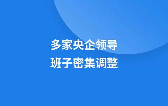 多家央企领导班子密集调整