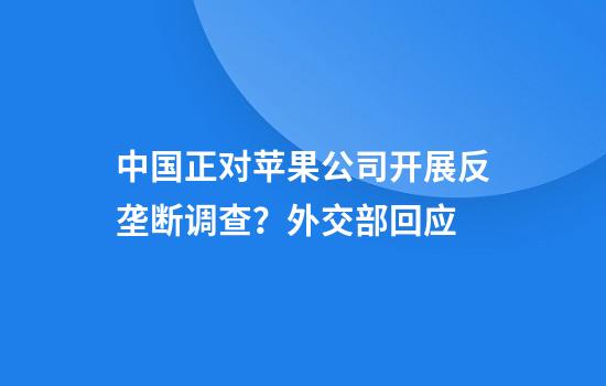 中国正对苹果公司开展反垄断调查？外交部回应