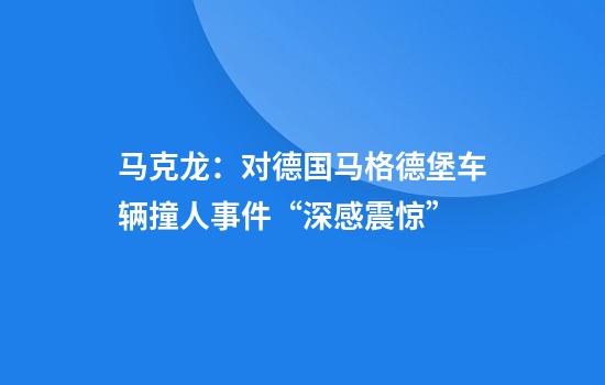 马克龙：对德国马格德堡车辆撞人事件“深感震惊”