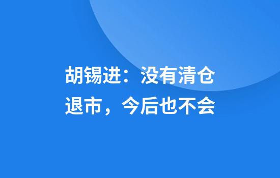胡锡进：没有清仓退市，今后也不会