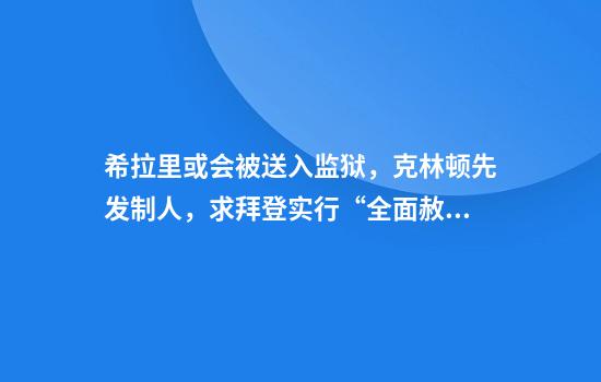 希拉里或会被送入监狱，克林顿先发制人，求拜登实行“全面赦免”