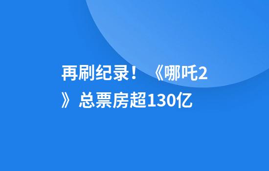 再刷纪录！《哪吒2》总票房超130亿