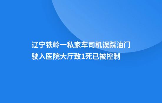 辽宁铁岭一私家车司机误踩油门驶入医院大厅致1死已被控制