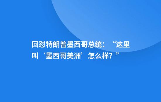回怼特朗普墨西哥总统：“这里叫‘墨西哥美洲’怎么样？”