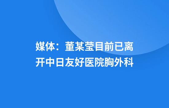 媒体：董某莹目前已离开中日友好医院胸外科
