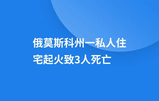 俄莫斯科州一私人住宅起火致3人死亡