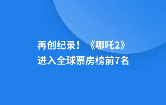 再创纪录！《哪吒2》进入全球票房榜前7名