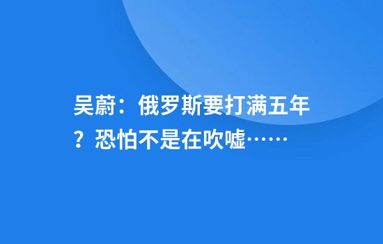 吴蔚：俄罗斯要打满五年？恐怕不是在吹嘘……