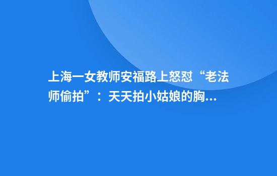 上海一女教师安福路上怒怼“老法师偷拍”：天天拍小姑娘的胸和腿！