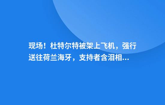 现场！杜特尔特被架上飞机，强行送往荷兰海牙，支持者含泪相送
