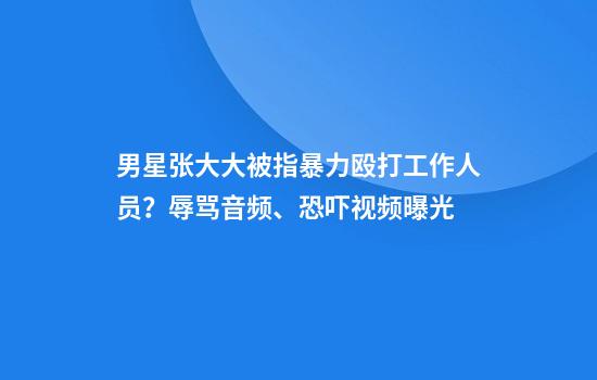 男星张大大被指暴力殴打工作人员？辱骂音频、恐吓视频曝光