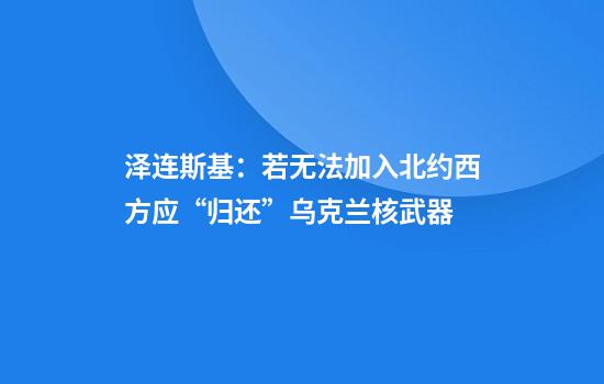 泽连斯基：若无法加入北约西方应“归还”乌克兰核武器