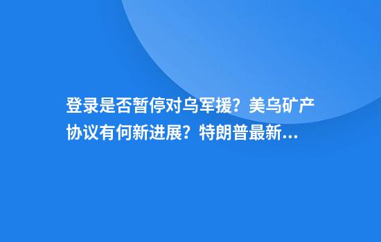 登录是否暂停对乌军援？美乌矿产协议有何新进展？特朗普最新回应