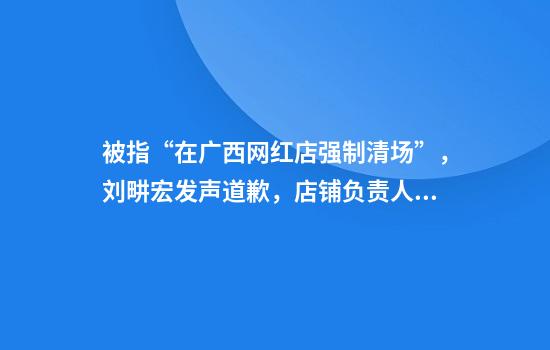 被指“在广西网红店强制清场”，刘畊宏发声道歉，店铺负责人回应