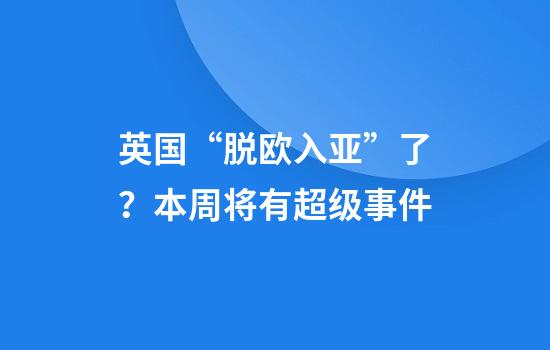 英国“脱欧入亚”了？本周将有超级事件