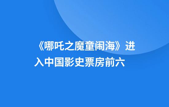 《哪吒之魔童闹海》进入中国影史票房前六