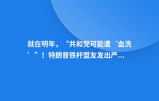 就在明年，“共和党可能遭‘血洗’”！特朗普铁杆盟友发出严厉警告：我不赞成这么做