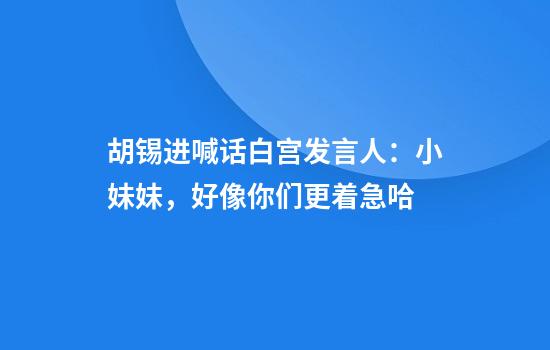 胡锡进喊话白宫发言人：小妹妹，好像你们更着急哈