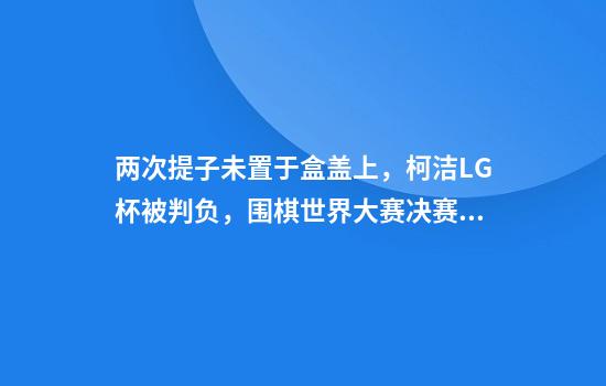 两次提子未置于盒盖上，柯洁LG杯被判负，围棋世界大赛决赛中尚无先例