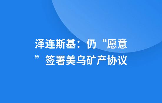 泽连斯基：仍“愿意”签署美乌矿产协议