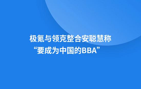 极氪与领克整合安聪慧称“要成为中国的BBA”