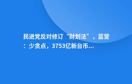民进党反对修订“财划法”，蓝营：少贪点，3753亿新台币根本是九牛一毛