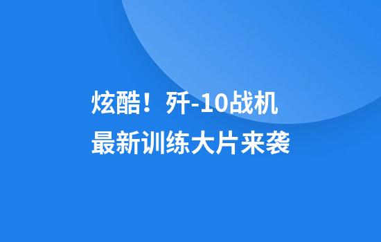 炫酷！歼-10战机最新训练大片来袭